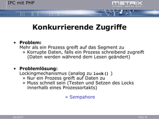 Konkurrierende Zugriffe Problem: Mehr als ein Prozess greift auf das Segment zu   » Korrupte Daten, falls ein Prozess schreibend zugreift   (Daten werden während dem Lesen geändert) Problemlösung: Lockingmechanismus (analog zu  lock()  )   » Nur ein Prozess greift auf Daten zu   » Muss schnell sein (Testen und Setzen des Locks   innerhalb eines Prozessortakts) » Sempahore 