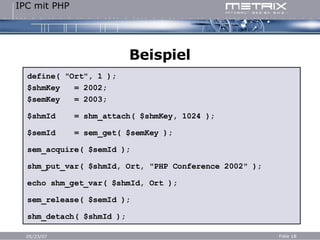 Beispiel define( "Ort", 1 ); $shmKey  = 2002; $semKey  = 2003; $shmId  = shm_attach( $shmKey, 1024 ); $semId  = sem_get( $semKey ); sem_acquire( $semId ); shm_put_var( $shmId, Ort, "PHP Conference 2002" ); echo shm_get_var( $shmId, Ort ); sem_release( $semId ); shm_detach( $shmId ); 