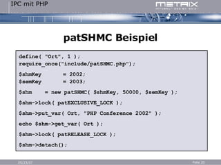 patSHMC Beispiel define( "Ort", 1 ); require_once("include/patSHMC.php"); $shmKey = 2002; $semKey = 2003; $shm  = new patSHMC( $shmKey, 50000, $semKey ); $shm->lock( patEXCLUSIVE_LOCK ); $shm->put_var( Ort, "PHP Conference 2002" ); echo $shm->get_var( Ort ); $shm->lock( patRELEASE_LOCK ); $shm->detach(); 