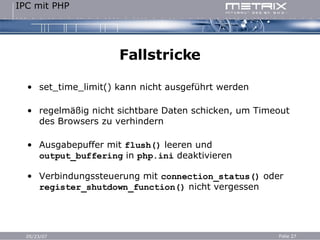 Fallstricke set_time_limit() kann nicht ausgeführt werden regelmäßig nicht sichtbare Daten schicken, um Timeout des Browsers zu verhindern Ausgabepuffer mit  flush()  leeren und  output_buffering  in  php.ini  deaktivieren Verbindungssteuerung mit  connection_status()  oder  register_shutdown_function()  nicht vergessen 