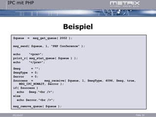 Beispiel $queue  =  msg_get_queue( 2002 ); msg_send( $queue, 1, "PHP Conference" ); echo "<pre>"; print_r( msg_stat_queue( $queue ) ); echo "</pre>"; $msg  = ""; $msgType  = 0; $error  = 0; $success  = msg_receive( $queue, 1, $msgType, 4096, $msg, true, MSG_IPC_NOWAIT, $error ); if( $success ) echo $msg."<br />"; else echo $error."<br />"; msg_remove_queue( $queue ); 