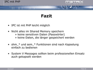 Fazit IPC ist mit PHP leicht möglich Nicht alles im Shared Memory speichern   » keine sensitiven Daten (Passwörter)   » keine Daten, die länger gespeichert werden shm_* und sem_* Funktionen sind nach Kapselung einfach zu bedienen System V Messages sollten beim professionellen Einsatz auch gekapselt werden 