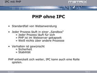 PHP ohne IPC Standardfall von Webanwendung Jeder Prozess läuft in einer „Sandbox“   » Jeder Prozess läuft für sich   » PHP ist im Webserver gekapselt   » Weiß nichts über andere Prozesse Verhalten ist gewünscht   » Sicherheit   » Stabilität PHP entwickelt sich weiter, IPC kann auch eine Rolle spielen. 