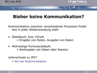 Bisher keine Kommunikation? Kommunikation zwischen verschiedenen Prozessen findet fast in jeder Webanwendung statt: Gästebuch, bzw. Forum   » Eingabe von Daten, Ausgabe von Daten Mehrseitige Formularabläufe   » Weitergabe von Daten über Session Unterschiede zu IPC? »  Art der Kommunikation 