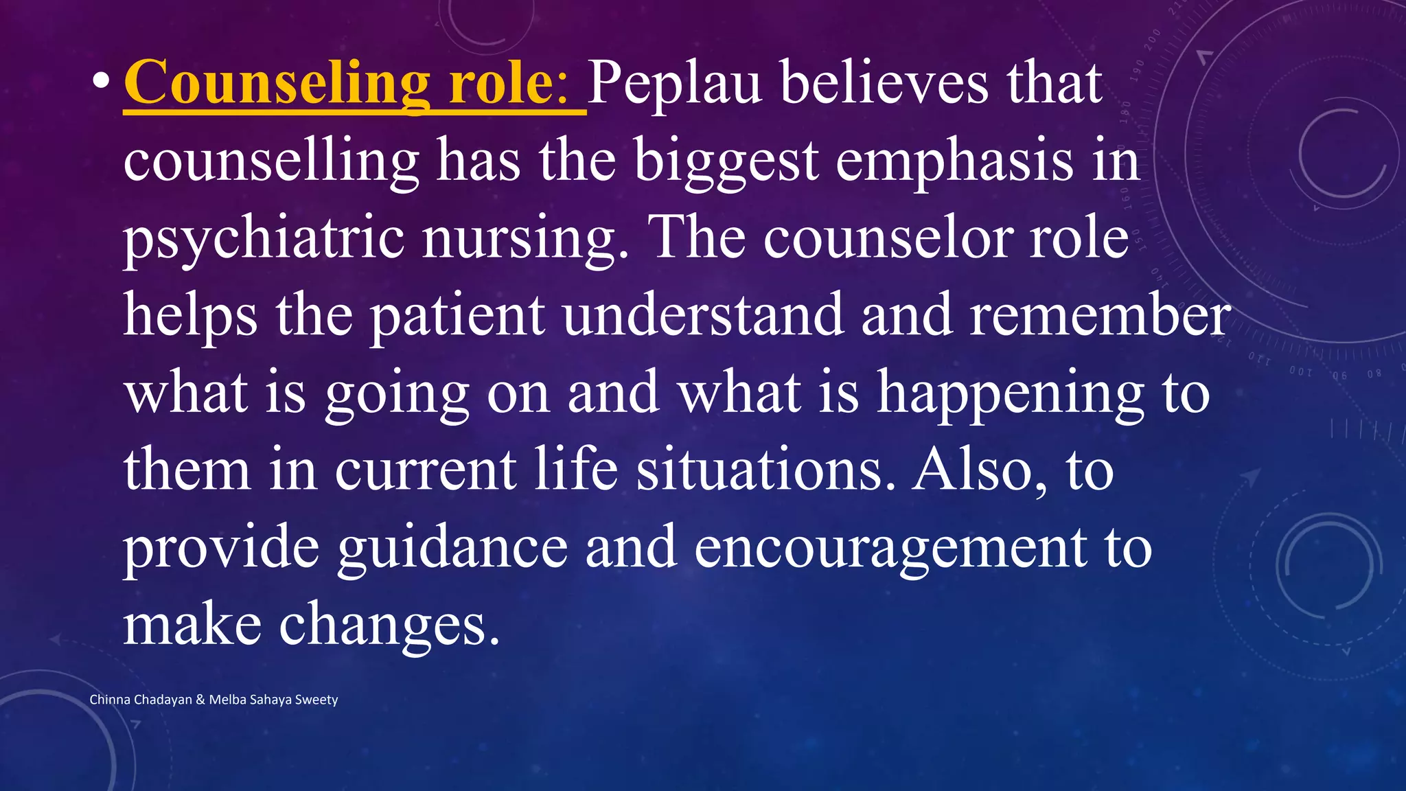 • Counseling role: Peplau believes that
counselling has the biggest emphasis in
psychiatric nursing. The counselor role
helps the patient understand and remember
what is going on and what is happening to
them in current life situations. Also, to
provide guidance and encouragement to
make changes.
Chinna Chadayan & Melba Sahaya Sweety
 