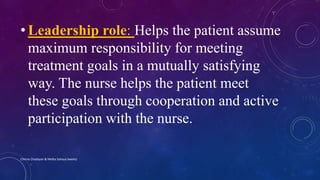 • Leadership role: Helps the patient assume
maximum responsibility for meeting
treatment goals in a mutually satisfying
way. The nurse helps the patient meet
these goals through cooperation and active
participation with the nurse.
Chinna Chadayan & Melba Sahaya Sweety
 