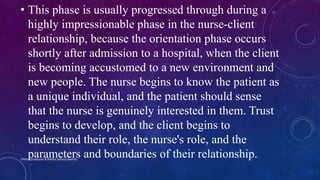 • This phase is usually progressed through during a
highly impressionable phase in the nurse-client
relationship, because the orientation phase occurs
shortly after admission to a hospital, when the client
is becoming accustomed to a new environment and
new people. The nurse begins to know the patient as
a unique individual, and the patient should sense
that the nurse is genuinely interested in them. Trust
begins to develop, and the client begins to
understand their role, the nurse's role, and the
parameters and boundaries of their relationship.Chinna Chadayan & Melba Sahaya Sweety
 