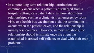 • In a more long term relationship, termination can
commonly occur when a patient is discharged from a
hospital setting, or a patient dies. In more short term
relationships, such as a clinic visit, an emergency room
visit, or a health bus vaccination visit, the termination
occurs when the patient leaves, and the relationship is
usually less complex. However, in most situations, the
relationship should terminate once the client has
established increased self-reliance to deal with their own
problems.
Chinna Chadayan & Melba Sahaya Sweety
 