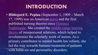 INTRODUCTION
• Hildegard E. Peplau (September 1, 1909 – March
17, 1999) was an American nurse and the first
published nursing theorist since Florence
Nightingale. She created the middle-range nursing
theory of interpersonal relations, which helped to
revolutionize the scholarly work of nurses. As a
primary contributor to mental health law reform, she
led the way towards humane treatment of patients
with behavior and personality disorders.
Chinna Chadayan & Melba Sahaya Sweety
 