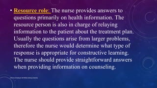 • Resource role: The nurse provides answers to
questions primarily on health information. The
resource person is also in charge of relaying
information to the patient about the treatment plan.
Usually the questions arise from larger problems,
therefore the nurse would determine what type of
response is appropriate for constructive learning.
The nurse should provide straightforward answers
when providing information on counseling.
Chinna Chadayan & Melba Sahaya Sweety
 