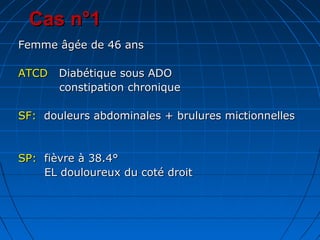 Cas n°1Cas n°1
Femme âgée de 46 ansFemme âgée de 46 ans
ATCDATCD Diabétique sous ADODiabétique sous ADO
constipation chroniqueconstipation chronique
SF:SF: douleurs abdominales + brulures mictionnellesdouleurs abdominales + brulures mictionnelles
SP:SP: fièvre à 38.4°fièvre à 38.4°
EL douloureux du coté droitEL douloureux du coté droit
 