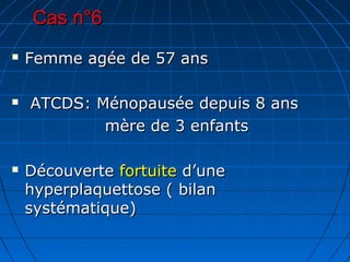 Cas n°6Cas n°6
 Femme agée de 57 ansFemme agée de 57 ans
 ATCDS: Ménopausée depuis 8 ansATCDS: Ménopausée depuis 8 ans
mère de 3 enfantsmère de 3 enfants
 DécouverteDécouverte fortuitefortuite d’uned’une
hyperplaquettose ( bilanhyperplaquettose ( bilan
systématique)systématique)
 