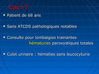 Cas n°7Cas n°7
 Patient de 68 ansPatient de 68 ans
 Sans ATCDS pathologiques notablesSans ATCDS pathologiques notables
 Consulte pour lombalgies trainantesConsulte pour lombalgies trainantes
hématurieshématuries paroxystiques totalesparoxystiques totales
 Culot urinaire : hématies sans leucocyturieCulot urinaire : hématies sans leucocyturie
 