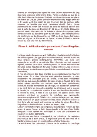 comme en témoignent les lignes de tuiles brûlées retrouvées le long
des murs extérieurs et le torchis brûlé. Parmi ces tuiles, au sud de la
villa, les fouilles de l'automne 1996 ont permis de retrouver, en place,
un aureus de Claude (petite pièce de monnaie en or), frappé entre 50
et 54 après J.-C. En raison de son très bon état de surface, cette
monnaie ne semble pas avoir beaucoup circulé. Selon l'étude
préliminaire de Johan Van Heesch, ce type de monnaie devient très
rare à partir du règne de Domitien (81-96 ap. J.-C.). Cette découverte
pourrait donc faire remonter la troisième phase d'occupation gallo-
romaine du site au troisième quart du Ier siècle. Cette interprétation a
été confirmée par la découverte, en 1997, de trois fibules fabriquées
sous les règnes de Claude et de Néron, et dont l'utilisation semble
cesser au plus tard vers 80 de notre ère.

 Phase 4 : édification de la pars urbana d'une villa gallo-
                         romaine

Le IIème siècle de notre ère voit l'édification d'un bâtiment d'habitation
de taille moyenne, de type plus ou moins basilical, articulé autour de
deux longues pièces rectangulaires (P27-P28). Les murs sont
construits en moellons de calcaire bleu, disposés en petit appareil
régulier, souvent recouverts d'enduits peints. La toiture est constituée
de tuiles plates (tegulae) et de tuiles rondes (imbrices), les premières
portant assez souvent une marque d'atelier, essentiellement la marque
«HAMSIT».
A l'est et à l'ouest des deux grandes pièces rectangulaires s'ouvrent
deux cours. Si la cour orientale était peut-être couverte, la cour
occidentale ne possédait pas de toiture. Cette cour occidentale
donnait, au sud, dans l'installation de bains privés, à l'ouest, dans trois
petites pièces peut-être plus tardives, dont la base, partiellement
construite à l'aide de moellons de tuf beige, est assez bien conservée,
et au nord, dans les pièces très arasées qui s'étendent tout le long de
la façade. La cour orientale possède à peu près la même disposition,
et donne au nord, à l'est et au sud dans de petites pièces dont
plusieurs montrent un système de chauffage par hypocauste,
apparemment plus tardif. Si la fonction précise de la plupart des pièces
reste inconnue, on peut supposer que les pièces chauffées situées à
l'est de la villa servaient, entre autres, de salles de séjour. De même,
l'organisation de l'installation de bains est assez claire.
Le bain normal et complet se composait, dans l'Empire romain, de trois
actes, à savoir l'étuve, le bain d'eau chaude et le bain d'eau froide,
auxquels il faut ajouter les massages à l'huile qui précédaient ou
suivaient les autres opérations.
L'architecture des bains correspond à ces opérations : le caldarium
pour l'étuve et le bain chaud, le frigidarium pour le bain froid et le
tepidarium dans lequel on entretenait une chaleur tempérée.
La température des bains était obtenue par le système du chauffage
 