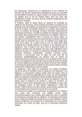 par hypocauste, alimenté par un praefurnium et une chambre de
chauffe. Ces derniers desservaient probablement aussi une chaudière
qui permettait de produire la vapeur chaude. L'air chaud circulait entre
les pilettes sous le sol de chaque pièce, ainsi que dans des
canalisations murales, les tubuli, dont de nombreux fragments ont été
retrouvés à Treignes.
A Treignes, seule la partie basse du système de chauffage du
caldarium est conservée, soit la chambre de chauffe, le praefurnium et
quelques-unes des pilettes qui soutenaient la suspensura, c'est-à-dire
le sol de la pièce. Les pilettes reposent sur un béton dans lequel est
inclus un système de drainage constitué d'imbrices soigneusement
imbriquées bout-à-bout. La fouille du système de drainage a permis de
reconnaître deux phases dans la construction du caldarium. Celui-ci a
été agrandi, probablement dans le courant du IIIème siècle. Le
drainage de la première phase est exclusivement composé d'imbrices
posées avec la concavité vers le sol, se dirigeant vers l'angle sud-
ouest de la pièce. Là, il passe sous le mur, sa voûte étant alors
composée de 4 grands claveaux en calcaire, et se prolonge sous le
tepidarium, dont il longe le mur nord. Dans la deuxième phase, le
caldarium semble avoir été agrandi vers l'est, avec l'adjonction d'une
abside au sud-est. Là, la pente du système de drainage est inversé :
composé d'imbrices superposées, accolées concavité contre
concavité, il communique avec un égout en terre cuite fait de
boisseaux parallélipipédiques qui passent sous le massif de
maçonnerie situé au sud-est de la pièce, et qui se dirige ensuite vers le
Viroin. C'est également dans cet égout que se jette le canal de vidange
en imbrices desservant la baignoire qui devait se trouver dans l'abside.
Le drainage de cette partie du caldarium recouvrait en partie une fosse
contenant du matériel brûlé, encore à l'étude.
Le tepidarium, dans lequel on entretenait une chaleur tempérée,
servait de pièce de transition entre le caldarium et le frigidarium. Les
baigneurs y demeuraient quelque temps avant de passer dans le
caldarium, afin d'amener graduellement le corps, par une transpiration
légère, à supporter la température élevée de cette dernière pièce. Puis,
ils y séjournaient une seconde fois, en sortant du caldarium, avant de
passer dans le frigidarium de manière à adoucir la transition. Le
tepidarium servait aussi quelquefois pour se déshabiller ou pour faire
les massages, quand un local distinct, l'apodyterium, n'était pas
présent. Cette fonction a pu être remplie, dansla phase suivante, par
une des pièces qui se trouvent à l'ouest de la cour ouverte.
La chambre de chauffe et le praefurnium du tepidarium de Treignes
sont assez bien conservés. Les pilettes, encore assez
nombreuses,reposent sur un béton dans lequel est inclus un système
de drainage qui prolonge celui du caldarium. Ce drainage communique
avec un égout de vidange qui se jette dans un grand collecteur, situé à
l'ouest du bâtiment. Au moment de la découverte, les murs étaient
recouverts d'un enduit de béton rose qui a maintenant totalement
disparu.
 