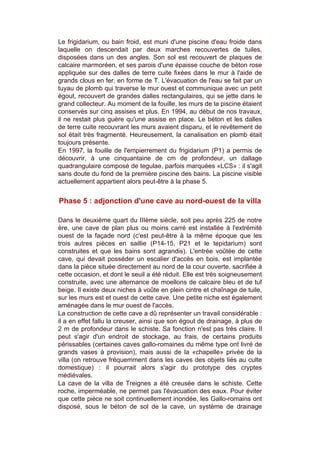 Le frigidarium, ou bain froid, est muni d'une piscine d'eau froide dans
laquelle on descendait par deux marches recouvertes de tuiles,
disposées dans un des angles. Son sol est recouvert de plaques de
calcaire marmoréen, et ses parois d'une épaisse couche de béton rose
appliquée sur des dalles de terre cuite fixées dans le mur à l'aide de
grands clous en fer, en forme de T. L'évacuation de l'eau se fait par un
tuyau de plomb qui traverse le mur ouest et communique avec un petit
égout, recouvert de grandes dalles rectangulaires, qui se jette dans le
grand collecteur. Au moment de la fouille, les murs de la piscine étaient
conservés sur cinq assises et plus. En 1994, au début de nos travaux,
il ne restait plus guère qu'une assise en place. Le béton et les dalles
de terre cuite recouvrant les murs avaient disparu, et le revêtement de
sol était très fragmenté. Heureusement, la canalisation en plomb était
toujours présente.
En 1997, la fouille de l'empierrement du frigidarium (P1) a permis de
découvrir, à une cinquantaine de cm de profondeur, un dallage
quadrangulaire composé de tegulae, parfois marquées «LCS» : il s'agit
sans doute du fond de la première piscine des bains. La piscine visible
actuellement appartient alors peut-être à la phase 5.


Phase 5 : adjonction d'une cave au nord-ouest de la villa

Dans le deuxième quart du IIIème siècle, soit peu après 225 de notre
ère, une cave de plan plus ou moins carré est installée à l'extrémité
ouest de la façade nord (c'est peut-être à la même époque que les
trois autres pièces en saillie (P14-15, P21 et le tepidarium) sont
construites et que les bains sont agrandis). L'entrée voûtée de cette
cave, qui devait posséder un escalier d'accès en bois, est implantée
dans la pièce située directement au nord de la cour ouverte, sacrifiée à
cette occasion, et dont le seuil a été réduit. Elle est très soigneusement
construite, avec une alternance de moellons de calcaire bleu et de tuf
beige. Il existe deux niches à voûte en plein cintre et chaînage de tuile,
sur les murs est et ouest de cette cave. Une petite niche est également
aménagée dans le mur ouest de l'accès.
La construction de cette cave a dû représenter un travail considérable :
il a en effet fallu la creuser, ainsi que son égout de drainage, à plus de
2 m de profondeur dans le schiste. Sa fonction n'est pas très claire. Il
peut s'agir d'un endroit de stockage, au frais, de certains produits
périssables (certaines caves gallo-romaines du même type ont livré de
grands vases à provision), mais aussi de la «chapelle» privée de la
villa (on retrouve fréquemment dans les caves des objets liés au culte
domestique) : il pourrait alors s'agir du prototype des cryptes
médiévales.
La cave de la villa de Treignes a été creusée dans le schiste. Cette
roche, imperméable, ne permet pas l'évacuation des eaux. Pour éviter
que cette pièce ne soit continuellement inondée, les Gallo-romains ont
disposé, sous le béton de sol de la cave, un système de drainage
 