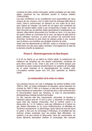 constitué de tuiles rondes imbriquées, parfois protégées par des tuiles
plates. Certaines de ces dernières portent la marque d'atelier
«TRAVCPSB».
Les eaux d'infiltration et de ruissellement sont rassemblées par deux
niveaux de ces «tuyaux» vers un petit canal de drainage taillé dans la
roche. Celui-ci communique, en dessous du mur ouest de la cave,
avec l'égout de vidange. Les bords de cet égout sont constitués de
blocs de calcaire taillés, posés à sec et liaisonnés à l'argile. Ce canal
était recouvert par de grandes dalles généralement rectangulaires, en
calcaire, elles-même recouvertes d'un remblai en terre. A un peu plus
de quatre mètres au nord-ouest de la cave, cet égout se jette dans le
grand collecteur nord-sud. Le point de jonction est surmonté d'une
cheminée, construite en gros blocs de calcaire posés à sec, ouverte
vers le dessus, qui constitue une véritable chambre de visite.
Cette cave est abandonnée en 260-261, après un incendie qui ravage
notamment une des deux salles centrales. C'est également la date de
la dernière chauffe du tepidarium.


        Phase 6 : Réaménagements du Bas-Empire

A la fin du IIIème ou au début du IVème siècle, le praefurnium du
caldarium est remplacé par une abside rudimentaire, constituée de
gros blocs posés à sec. C'est à peu près à la même époque que
semblent se situer certaines transformations du système de chauffage
de la partie orientale et le réaménagement de certains sols.
L'occupation semble cesser vers 375, pour reprendre au XIIIème
siècle.


             La restauration et la mise en valeur

Les premiers travaux ont visé à redégager les parties fouillées entre
1980 et 1987, en partie remblayées ou éboulées, après l'abandon du
chantier de 1987 à 1994, et à dresser un état des lieux des vestiges,
avant d'entamer la restauration. Cet état des lieux a été confronté avec
la documentation réunie par Amphora, et avec la documentation
photographique réalisée pendant les fouilles.
Le très mauvais état des maçonneries, exhumées et laissées à
l'abandon depuis près de 10 ans ou plus, a nécessité un démontage
quasi total des assises conservées, dont le nombre variait à la
découverte de 1 à 12. Celles-ci, suite aux infiltrations et à l'action du
gel, étaient effondrées ou en cours d'effondrement, et affectées de
nombreux bouclements. Le démontage, après relevé de tous les blocs
en place, a été suivi du remontage à l'identique, et complété par les
archives photos existantes pour les parties déjà effondrées. Ce
système a de plus permis la découverte, dans les maçonneries, de
divers éléments permettant d'affiner la chronologie des diverses
 