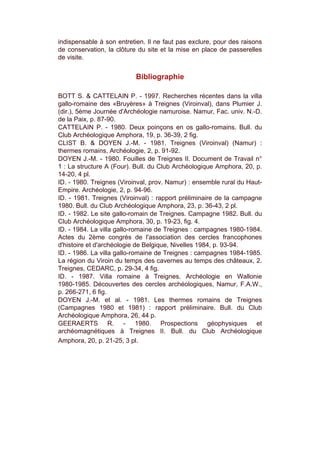 indispensable à son entretien. Il ne faut pas exclure, pour des raisons
de conservation, la clôture du site et la mise en place de passerelles
de visite.


                           Bibliographie

BOTT S. & CATTELAIN P. - 1997. Recherches récentes dans la villa
gallo-romaine des «Bruyères» à Treignes (Viroinval), dans Plumier J.
(dir.), 5ème Journée d'Archéologie namuroise. Namur, Fac. univ. N.-D.
de la Paix, p. 87-90.
CATTELAIN P. - 1980. Deux poinçons en os gallo-romains. Bull. du
Club Archéologique Amphora, 19, p. 36-39, 2 fig.
CLIST B. & DOYEN J.-M. - 1981. Treignes (Viroinval) (Namur) :
thermes romains, Archéologie, 2, p. 91-92.
DOYEN J.-M. - 1980. Fouilles de Treignes II. Document de Travail n°
1 : La structure A (Four). Bull. du Club Archéologique Amphora, 20, p.
14-20, 4 pl.
ID. - 1980. Treignes (Viroinval, prov. Namur) : ensemble rural du Haut-
Empire. Archéologie, 2, p. 94-96.
ID. - 1981. Treignes (Viroinval) : rapport préliminaire de la campagne
1980. Bull. du Club Archéologique Amphora, 23, p. 36-43, 2 pl.
ID. - 1982. Le site gallo-romain de Treignes. Campagne 1982. Bull. du
Club Archéologique Amphora, 30, p. 19-23, fig. 4.
ID. - 1984. La villa gallo-romaine de Treignes : campagnes 1980-1984.
Actes du 2ème congrès de l'association des cercles francophones
d'histoire et d'archéologie de Belgique, Nivelles 1984, p. 93-94.
ID. - 1986. La villa gallo-romaine de Treignes : campagnes 1984-1985.
La région du Viroin du temps des cavernes au temps des châteaux, 2.
Treignes, CEDARC, p. 29-34, 4 fig.
ID. - 1987. Villa romaine à Treignes. Archéologie en Wallonie
1980-1985. Découvertes des cercles archéologiques, Namur, F.A.W.,
p. 266-271, 6 fig.
DOYEN J.-M. et al. - 1981. Les thermes romains de Treignes
(Campagnes 1980 et 1981) : rapport préliminaire. Bull. du Club
Archéologique Amphora, 26, 44 p.
GEERAERTS R. - 1980. Prospections géophysiques et
archéomagnétiques à Treignes II. Bull. du Club Archéologique
Amphora, 20, p. 21-25, 3 pl.
 