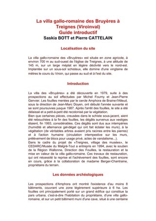 La villa gallo-romaine des Bruyères à
               Treignes (Viroinval)
                Guide introductif
           Saskia BOTT et Pierre CATTELAIN

                        Localisation du site

La villa gallo-romaine des «Bruyères» est située en zone agricole, à
environ 700 m au sud-ouest de l'église de Treignes, à une altitude de
145 m, sur un large méplat en légère déclivité vers le nord-est.
Implantée sur un sous-sol schisteux, elle domine d'une vingtaine de
mètres le cours du Viroin, qui passe au sud et à l'est du site.


                             Introduction

La villa des «Bruyères» a été découverte en 1979, suite à des
prospections au sol effectuées par Michel Fourny et Jean-Pierre
Genvier. Les fouilles menées par le cercle Amphora de Braine-l'Alleud,
sous la direction de Jean-Marc Doyen, ont débuté l'année suivante et
se sont poursuivies jusque 1987. Après l'arrêt des fouilles, le site a été
délaissé et a petit-à-petit été recolonisé par la végétation.
Bien que certaines pièces, creusées dans le schiste sous-jacent, aient
été rebouchées à la fin des fouilles, les dégâts survenus aux vestiges
étaient, fin 1993, considérables. Ces dégâts sont dus aux intempéries
(humidité et alternance gel-dégel qui ont fait éclater les murs), à la
végétation (de véritables arbres avaient pris racines entre les pierres)
et à l'action humaine (circulation intempestive sur les murs,
prélèvement de blocs pour usage privé, actes de vandalisme...).
Dans le cadre du projet de «Treignes, village des musées», le
CEDARC/Musée du Malgré-Tout a entrepris en 1994, avec le soutien
de la Région Wallonne, Direction des Fouilles, la restauration et la
mise en valeur de la villa gallo-romaine. Ces travaux de restauration,
qui ont nécessité la reprise et l'achèvement des fouilles, sont encore
en cours, grâce à la collaboration de madame Berger-Chantraine,
propriétaire du terrain.


                  Les données archéologiques

Les prospections d'Amphora ont montré l'existence d'au moins 8
bâtiments, couvrant une zone légèrement supérieure à 6 ha. Les
fouilles ont principalement porté sur un grand édifice qui constitue la
pars urbana, c'est-à-dire l'habitation du propriétaire, d'une villa gallo-
romaine, et sur un petit bâtiment muni d'une cave, situé à une centaine
 