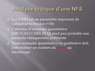  La CCMH est un paramètre important de
validation technique (<36)
 L’absence d’anomalie quantitative
(HB.VGM.CCMH. PLQ) rend peu probable une
anomalie cliniquement pertinente
 Toute anomalie quantitative ou qualitative doit
faire réaliser un examen du frottis au
microscope
 