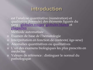 - est l'analyse quantitative (numération) et
qualitative (formule) des éléments figurés du
sang : globules rouges, globules blancs et
plaquettes.
- Méthode automatisée
 Examen de base de l’hématologie
 Interprétation en fonction de contexte( âge-sexe)
 Anomalies quantitatives ou qualitatives
 L’un des examens biologiques les plus prescrits en
médecine
 Valeurs de référence : distinguer le normal du
pathologique
 