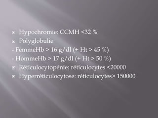  Hypochromie: CCMH <32 %
 Polyglobulie
- FemmeHb > 16 g/dl (+ Ht > 45 %)
- HommeHb > 17 g/dl (+ Ht > 50 %)
 Réticulocytopénie: réticulocytes <20000
 Hyperréticulocytose: réticulocytes> 150000
 