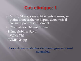  Mr. P , 64 ans, sans antécédents connus, se
plaint d'une asthénie depuis deux mois il
consulte pour essoufflement
 Résultats de l'hémogramme:
- Hémoglobine: 8g/dl
- VGM: 73fl
- TCMH: 24 pg
Les autres constantes de l'hémogramme sont
normales.
 