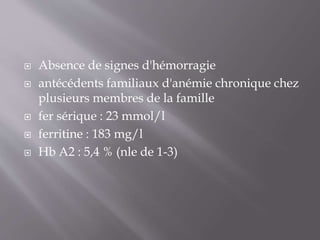  Absence de signes d'hémorragie
 antécédents familiaux d'anémie chronique chez
plusieurs membres de la famille
 fer sérique : 23 mmol/l
 ferritine : 183 mg/l
 Hb A2 : 5,4 % (nle de 1-3)
 