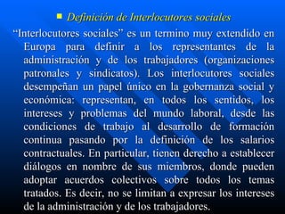 Definición de Interlocutores sociales “ Interlocutores sociales” es un termino muy extendido en Europa para definir a los representantes de la administración y de los trabajadores (organizaciones patronales y sindicatos). Los interlocutores sociales desempeñan un papel único en la gobernanza social y económica: representan, en todos los sentidos, los intereses y problemas del mundo laboral, desde las condiciones de trabajo al desarrollo de formación continua pasando por la definición de los salarios contractuales. En particular, tienen derecho a establecer diálogos en nombre de sus miembros, donde pueden adoptar acuerdos colectivos sobre todos los temas tratados. Es decir, no se limitan a expresar los intereses de la administración y de los trabajadores. 