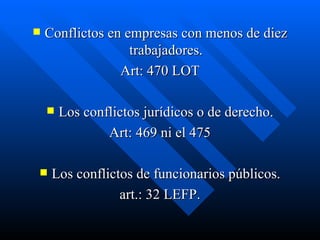 Conflictos en empresas con menos de diez trabajadores. Art: 470 LOT Los conflictos jurídicos o de derecho. Art: 469 ni el 475 Los conflictos de funcionarios públicos. art.: 32 LEFP. 