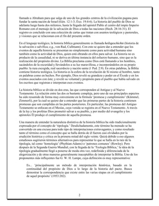 llamado a Abraham para que salga de uno de los grandes centros de la civilización pagana para
fundar la santa nación de Israel (Gén. 12:1-3; Éxo. 19:4-6). La historia del pueblo de Dios se
adelanta luego hasta dos milenios, hasta la llegada del apóstol Pablo al centro del impío Imperio
Romano con el mensaje de la salvación de Dios a todas las naciones (Hech. 28:16-31). El
registro es concluido con una colección de cartas que tratan con asuntos teológicos y pastorales,
y visiones que se relacionan con el fin del presente orden.

En el lenguaje teológico, la historia bíblica generalmente es llamada heilsgeschichte (historia de
la salvación o salvífica; e.g., von Rad, Cullmann). Con esto se quiere dar a entender que los
eventos de aquella historia se presentan no simplemente como pura actividad humana sino
también como la actividad de Dios, quien está obrando en ellos para salvar. La historia no es
producto de la casualidad, ni se deriva en última instancia del esfuerzo humano, sino que es la
realización del propósito divino. La Biblia proclama como Dios está llamando a los hombres,
sacándolos de la oscuridad y llevándolos a su luz maravillosa, e incorporándolos en su propio
pueblo: la raza escogida, real sacerdocio y nación santa (1 Ped. 2:9). En otras palabras, la Biblia
contiene historia teológica. La historia es la esfera de la revelación de Sí mismo al hombre, tanto
en palabras como en hechos. Por ejemplo, Dios reveló su grandeza y poder en el Éxodo y en los
eventos asociados con éste; y reveló su voluntad y propósito para el pueblo que había salvado en
los escritos que registran e interpretan esos eventos.

La historia bíblica se divide en dos eras, las que corresponden al Antiguo y al Nuevo
Testamento. La relación entre las dos es bastante compleja, pero uno de sus principales aspectos
ha sido resumido de forma muy conveniente en la fórmula ‘promesa y cumplimiento’ (Kümmel,
Zimmerli), por la cual se quiere dar a entender que las primeras partes de la historia contienen
promesas que son cumplidas en las partes posteriores. En particular, las promesas del Antiguo
Testamento se enfocan en el Mesías, cuya venida se registra en el Nuevo Testamento. A través
de la ley y los profetas Dios prometió salvar a su pueblo, y por medio del evangelio y los
apóstoles Él produjo el cumplimiento de aquella promesa.

Una manera de entender la naturaleza distintiva de la historia bíblica ha sido tradicionalmente
expresada por el concepto de ‘tipología.’ Desdichadamente, este término ha menudo se ha
convertido en una excusa para todo tipo de interpretaciones extravagantes, y como resultado
tanto el término como el concepto que se halla detrás de él fueron casi olvidados por la
erudición histórica y crítica en la primera mitad del siglo veinte. Quizá debido a eso algunos
estudiosos sugirieron términos alternativos para representar lo que se halla en la raíz de la
tipología, tal como ‘homología’ (Phythian-Adams) o ‘patrones comunes’ (Rowley). Pero
después de la Segunda Guerra Mundial, con la llegada de la ‘Teología Bíblica,’ la idea de la
tipología gradualmente llegó a ponerse de moda otra vez, redefinida y diferenciada de la
alegorización y de otras maneras generalmente inaceptables de interpretar la Biblia. Uno de los
proponentes más influyentes fue G. W. H. Lampe, cuya definición es muy representativa:

      Es... ‘principalmente un método de interpretación histórica, basado en la
      continuidad del propósito de Dios a lo largo de la historia del pacto. Busca
      demostrar la correspondencia que existe entre las varias etapas en el cumplimiento
      de aquel propósito’ (1953:202).




                                                2
 