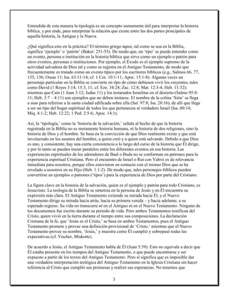 Entendida de esta manera la tipología es un concepto sumamente útil para interpretar la historia
bíblica, y por ende, para interpretar la relación que existe entre las dos partes principales de
aquella historia, la Antigua y la Nueva.

¿Qué significa esto en la práctica? El término griego tupos, tal como se usa en la Biblia,
significa ‘ejemplo’ o ‘patrón’ (Baker: 251-53). De modo que, un ‘tipo’ se puede entender como
un evento, persona o institución en la historia bíblica que sirve como un ejemplo o patrón para
otros eventos, personas o instituciones. Por ejemplo, el Éxodo es el ejemplo supremo de la
actividad salvadora de Dios tal y como se registra en el Antiguo Testamento, de modo que
frecuentemente es tratado como un evento típico por los escritores bíblicos (e.g., Salmos 66, 77,
135, 136; Oseas 11; Isa. 63:11-14; cf. 1 Cor. 10:1-11; Apoc. 15:1-8). Algunas veces un
personaje particular en la Biblia se convierte en tipo de cómo debiesen vivir los creyentes, tales
como David (1 Reyes 3:14; 15:3, 11; cf. Eze. 34:24; Zac. 12:8; Mat. 12:3-4; Heb. 11:32);
mientras que Caín (1 Juan 3:12; Judas 11) y los testarudos Israelitas en el desierto (Salmo 95:8-
11; Heb. 3:7 – 4:11) son ejemplos que no deben imitarse. El nombre de la colina ‘Sión’ se llega
a usar para referirse a la santa ciudad edificada sobre ella (Sal. 97:8; Isa. 28:16), de allí que llega
a ser un tipo del hogar espiritual de todos los que pertenecen al verdadero Israel (Isa. 60:14;
Miq. 4:1-2; Heb. 12:22; 1 Ped. 2:5-6; Apoc. 14:1).

Así, la ‘tipología,’ como la ‘historia de la salvación,’ señala al hecho de que la historia
registrada en la Biblia no es meramente historia humana, ni la historia de dos religiones, sino la
historia de Dios y el hombre. Se basa en la convicción de que Dios realmente existe y que está
involucrado en los asuntos del hombre, a quien creó y a quien está salvando. Debido a que Dios
es uno, y consistente, hay una cierta consistencia a lo largo del curso de la historia que Él dirige,
y por lo tanto se pueden trazar paralelos entre los diferentes eventos en esa historia. Las
experiencias espirituales de los adoradores de Baal o Buda no se conforman en patrones para la
experiencia espiritual Cristiana. Pero el encuentro de Israel o Rut con Yahvé es de relevancia
inmediata para nosotros, porque ellos estuvieron en contacto con el mismo Dios que se ha
revelado a nosotros en su Hijo (Heb. 1:1-2). De modo que, tales personajes bíblicos pueden
convertirse en ejemplos o patrones (‘tipos’) para la experiencia de Dios por parte del Cristiano.

La figura clave en la historia de la salvación, quien es el ejemplo y patrón para todo Cristiano, es
Jesucristo. La teología de la Biblia se sintetiza en la persona de Jesús y en Él encuentra su
expresión más clara. El Antiguo Testamento extiende su mirada hacia Él, y el Nuevo
Testamento dirige su mirada hacia atrás, hacia su primera venida – y hacia adelante, a su
esperado regreso. Su vida no transcurre ni en el Antiguo ni en el Nuevo Testamento. Ninguno de
los documentos fue escrito durante su período de vida. Pero ambos Testamentos testifican del
Cristo, quien vivió en la tierra durante el tiempo entre sus composiciones. La declaración
Cristiana de la fe, que ‘Jesús es el Cristo,’ se basa en ambos Testamentos, pues el Antiguo
Testamento promete y provee una definición provisional de ‘Cristo,’ mientras que el Nuevo
Testamento provee su nombre, ‘Jesús,’ y muestra como Él cumplió y sobrepasó todas las
expectativas (cf. Vischer, Miskotte).

De acuerdo a Jesús, el Antiguo Testamento habla de Él (Juan 5:39). Esto no equivale a decir que
Él estaba presente en los tiempos del Antiguo Testamento, o que puede encontrarse y ser
expuesto a partir de los textos del Antiguo Testamento. Pero sí significa que es imposible dar
una verdadera interpretación teológica del Antiguo Testamento en la Iglesia Cristiana sin hacer
referencia al Cristo que cumplió sus promesas y realizó sus esperanzas. No tenemos que

                                                  3
 