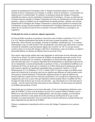 imponer la interpretación Cristológica sobre el Antiguo Testamento desde el exterior, sino
leyendo el Nuevo Testamento en el Antiguo, o viendo a ‘Jesús en el Génesis,’ o recurriendo a la
alegorización o la arbitrariedad. Al contrario, la naturaleza misma del Antiguo Testamento,
entendida de manera correcta, demanda la interpretación Cristológica. Así que, es inútil para un
Cristiano tratar de entender el Antiguo Testamento sin tomar en consideración al Cristo que éste
promete, y quien en realidad vino en cumplimiento de aquella promesa. Además, una correcta
interpretación Cristológica del Antiguo Testamento es esencial para justificar la existencia del
Cristianismo, porque fue precisamente la interpretación Cristológica diferente por parte de los
Judíos de sus escrituras lo que los llevó a ejecutar a Jesús por blasfemia y a perseguir a sus
seguidores.

Predicando los textos en contexto: algunas sugerencias

El lema de Pablo al predicar era predicar a Jesucristo como el Señor crucificado (1 Cor. 2:2; 2
Cor. 4:5). Muchos predicadores han hecho de este lema su punto de partida y meta – y han
hecho bien. James Stewart, por ejemplo, aconseja al candidato a predicador que ‘si no estamos
determinados a que en cada sermón Cristo sea predicado, sería mejor que renunciemos a nuestra
comisión de inmediato y que buscásemos alguna otra vocación’ (p. 54). Ya sea que nuestro
sermón se base en un texto del Antiguo o del Nuevo Testamento, o que sea temático, su objetivo
primordial debiese ser declarar las Buenas Nuevas acerca de Cristo.

Pero quizás valga la pena señalar aquí cuán importante es seleccionar un texto adecuado como
la base de un sermón. No todas las partes de la Biblia son apropiadas para toda ocasión. En la
enseñanza, la predicación, la consejería, la apologética, la lectura privada, algunos textos son
más relevantes que otros. Un aspecto importante de la hermenéutica es determinar cuál texto ha
de ser interpretado. La tarea del predicador es predicar a Cristo, y la totalidad de la Biblia es un
testimonio de Cristo, de modo que se constituye en el libro-fuente para la predicación, pero no
toda oración y párrafo son igualmente apropiados para ese propósito. Génesis 11:10-26;
Deuteronomio 23:1-8; Nehemías 12:12-21 y Salmo 109:6-15 tienen su lugar en la Biblia como
partes de la historia de la salvación, pero eso no significa que debieran ser seleccionados como
textos para el sermón dominical. El predicador ingenioso puede ser capaz de elaborar una
homilía edificante a partir del texto más poco prometedor, con la ayuda de la alegorización y la
imaginación, pero esto es poco más que imponerle nuestras propias ideas a la palabra de Dios.
En lugar de tratar de hacer que un texto sea relevante – que obviamente no es relevante para la
ocasión – sería de mayor provecho seleccionar un texto diferente. ¡No hay escasez de material
en la Biblia para predicar a Cristo!

Suponiendo que ya contamos con un texto adecuado, ¿Cómo lo interpretamos fielmente como
parte de la Biblia? ¿Cómo se ha de predicar un texto en su contexto bíblico? Debido a que la
Biblia no es una colección de textos independientes, sino una obra compleja, con frecuencia
necesitamos referirnos a otras partes de la obra para buscar clarificación de lo que se está
diciendo en un punto particular. Esta es la razón por la cual las referencias cruzadas forman una
parte importante de una edición de la Biblia.

Primero, consideremos la predicación de los textos del Antiguo Testamento en su contexto
bíblico.



                                                 4
 