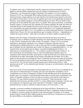 En algunos casos esto es relativamente sencillo, porque una referencia marginal o un pie de
página en nuestras biblias señalan hacia una cita, alusión o interpretación en el Nuevo
Testamento, o en otra parte del Antiguo Testamento. Por ejemplo, si el texto escogido es
Números 21:4-9, no es demasiado difícil explicar primero esto en su contexto original en la
historia de Israel, y luego referirse al uso que Juan hace de la historia para ilustrar la salvación
por medio de Cristo (Juan 3:14-16). Eso no significa que Cristo sea el significado del pasaje en
Números, o que podemos predicar a Cristo directamente de ese texto. Pero este ilustra ciertos
principios de la actividad de Dios para salvar a su pueblo: Dios inicia la salvación, un mediador
humano coopera, y la gente tiene que responder de la manera señalada. De modo que forma un
trasfondo útil por el cual entender uno de los textos clave de la fe Cristiana. Por supuesto que
esa es únicamente una manera de predicar a partir de Números 21:4-9. Igualmente podríamos
seguir la dirección de Pablo (1 Cor. 10) y producir un sermón totalmente diferente. O podríamos
señalar hacia 2 Reyes 18:4, del cual aprendemos que la serpiente de bronce – originalmente un
símbolo de la gracia de Dios – había sido convertida en un ídolo y alejaba a la gente de Dios.

Muchos textos del Antiguo Testamento no tienen una relación tan obvia con el Nuevo
Testamento, pero no obstante se pueden interpretar con mucho beneficio haciendo referencia a
lo que el Nuevo Testamento dice sobre el tema. Por ejemplo, 1 Reyes 3:4-15 es un pasaje
importante y obviamente significativo en el Antiguo Testamento. Salomón tomó en
consideración la sabiduría para llevar a cabo la tarea que Dios le había encomendado. Consideró
que la sabiduría era más importante que la salud, las riquezas y la seguridad política (v. 11). Su
oración forma un buen patrón para la súplica: recuerda la bondad pasada de Dios (v. 6),
reflexiona en su situación presente (vv. 7-8) y solicita la ayuda de Dios para el futuro (v. 9).
Pero esta historia, tan iluminadora como es, más bien puede parecer bastante ajena a la
experiencia del Cristiano promedio, quien quizás es capaz de archivarla en su mente junto con
las historias de la niñez relacionadas con los deseos concedidos por las hadas. Por lo tanto,
puede ser útil asociarla con un pasaje del Nuevo Testamento que trate con el tema de la oración,
tal como la invitación de Jesús a pedir lo que necesitamos (Lucas 11:9) o el aliento de Pablo a
orar en fe (Fil. 4:6). De esta forma se puede mostrar que el ofrecimiento de Dios, “¿Qué
quisieras que te dé?” no fue solamente para Salomón, sino que es un ofrecimiento y desafío para
todo Cristiano.

Hace pocos meses el texto presentado en nuestra iglesia fue Jer. 8:4-9. Este es un ejemplo de un
texto que no es irrelevante para el Cristiano, pero que está claramente incompleto si no se
complementa con el Nuevo Testamento. Enseña con toda claridad acerca de la naturaleza del
pecado, que es un comienzo lo suficientemente bueno para un sermón, pero el predicador sería
infiel a su llamado a predicar a Cristo si lo deja en ese punto. Una solución sería referirse a
Romanos 3:23, que sintetiza el punto del texto en Jeremías (“Todos han pecado y están
destituidos de la presencia salvadora de Dios”), y luego señalar hacia el siguiente versículo, que
da la respuesta a la separación que existe entre Dios y el hombre (“siendo justificados
gratuitamente por su gracia, mediante la redención que es en Cristo Jesús”, v. 24).

Segundo, se necesita considerar la predicación de los textos del Nuevo Testamento en su
contexto. En la práctica es mucho más fácil predicar del Nuevo Testamento sin hacer referencia
al Antiguo y viceversa, porque obviamente es más relevante para el Cristiano. Es lo mismo,
predicar todo el consejo de Dios implica predicar un texto del Nuevo Testamento en el contexto
de toda la Biblia, ya sea explícita o implícitamente.


                                                 5
 