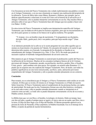 Con frecuencia un texto del Nuevo Testamento cita o alude explícitamente una palabra o evento
en el Antiguo Testamento, y en ese caso claramente se requiere una explicación del propósito de
la referencia. Textos de libros tales como Mateo, Romanos y Hebreos, por ejemplo, que se
dedican específicamente a relacionar el evento de Cristo con la historia de la salvación en el
Antiguo Testamento, solo se pueden interpretar correctamente en esa luz. Hay muchos libros y
artículos sobre el uso que el Nuevo Testamento hace del Antiguo que nos ayudan a hacer esto
(ver Baker: 32-40).

En otros textos del Nuevo Testamento se implica una interpretación específica del Antiguo
Testamento, que sin duda era obvia para los lectores originales, pero que no necesariamente es
tan obvia para quienes se sientan en los bancos de la iglesia moderna. Por ejemplo:

     “Y al pasar, vio a un hombre ciego de nacimiento. Y le preguntaron sus discípulos,
     diciendo: Rabí, ¿quién pecó, éste o sus padres, para que haya nacido ciego?” (Juan
     9:1-2)

A un indonesio promedio de la calle no se le ocurre preguntar tal cosa sobre aquellos que se
sientan en el pavimento o los puentes de Yakarta. En esta parte del mundo es la suerte lo que
determina tales asuntos, no el pecado. La pregunta de los discípulos se basaba en su
entendimiento del Antiguo Testamento (e.g., Gén. 3; Éxo. 20:5). De modo que puede ser
necesario explicar el trasfondo Antiguotestamentario de un texto como ése.

Otra manera en que el Antiguo Testamento es esencial para la predicación a partir del Nuevo es
la definición de los términos. Muchos de los conceptos teológicos básicos de la fe Cristiana
provienen del Antiguo Testamento: pecado, reconciliación, sacrificio, perdón, Dios, el hombre,
Cristo, gracia – para nombrar solo unos pocos. Por ejemplo, un sermón sobre Romanos 12:1
puede que no requiera una cita explícita del Antiguo Testamento. Pero, de hecho, casi todas las
palabras significativas en este texto (misericordia, sacrificio, santo, adoración) provienen
originalmente del Antiguo Testamento y sólo se pueden entender plenamente en ese contexto.

Conclusión

Para resumir, no es coincidencia que el Antiguo y el Nuevo Testamentos estén unidos en un solo
volumen. El Dios que se revela a Sí mismo en el Antiguo Testamento es el Padre de nuestro
Señor Jesucristo. El Nuevo Testamento narra el cumplimiento de las promesas hechas con siglos
de anterioridad. De modo que los dos Testamentos forman una sola obra histórica y teológica,
en la cual cada evento y obra se pueden entender plenamente cuando se interpretan en el
contexto como un todo, y el todo sólo se puede interpretar correctamente a la luz de su evento y
Palabra central, Jesucristo.

La Biblia tiene que ver con Dios y el hombre, la teología y la historia. Hubo un tiempo, hace
casi dos mil años, cuando el antiguo pacto se agotó y el nuevo aún era un sueño, que Dios vino a
la tierra. El Hijo de Dios llegó a ser el Hijo del Hombre. El Mesías prometido apareció en la
persona de Jesús de Nazareth, el Rey-carpintero, la Palabra Encarnada. Ese es el mensaje de la
Biblia y el punto de partida de nuestra hermenéutica.




                                               6
 