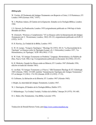 Bibliografía

W. Vischer, El Testimonio del Antiguo Testamento con Respecto a Cristo, I: El Pentateuco, ET:
Londres 1949 (German 1936,3 19341).

W. J. Phythian-Adams, El Camino de la Expiación: Estudios en la Teología Bíblica, Londres
1944.

J. S. Stewart, La Predicación, Londres 1955 (originalmente publicado en 1946 bajo el título
Heraldos de Dios).

W. Zimmerli, “Promesa y Cumplimiento,” ET en Ensayos sobre la Interpretación del Antiguo
Testamento (ed. C. Westermann, Londres, 1963): 89-122; originalmente publicado en EvTh 12
(1952): 34-59.

H. H. Rowley, La Unidad de la Biblia, Londres 1953.

G. W. H. Lampe, “Exégesis Tipológica,” Theology 56 (1953): 201-8; “La Racionalidad de la
Tipología” en Ensayos sobre la Tipología (Lampe y K. J. Holcombe), Londres 1957, “La
Hermenéutica y la Tipología,” LCR 190 (1965): 17-25.

R. W. Funk, “El Antiguo Testamento en Parábola,” Lenguaje, Hermenéutica y la Palabra de
Dios, Nueva York 1966, Cap. 8 (originalmente publicado en Encounter 26 (1956): 251-67).

K. H. Miskotte, Cuando los Dioses están en Silencio; ET: Londres 1967 (Holandés 1956,
edición revisada del Alemán 1963).

G. von Rad, “El Antiguo Testamento y el Nuevo,” Old Testament Theology II, ET: Edinburgh
1965 (Alemán, 1960): 319-409; también “Interpretación Tipológica del Antiguo Testamento,”
ET en Interpn 15 (1961): 174-192 (Alemán: EvTh 12 (1952): 17-33).

O. Cullmann, La Salvación en la Historia, ET: Londres 1967 (Alemán 1965).

J. Bright, La Autoridad del Antiguo Testamento, Londres 1967.

W. J. Harrington, El Sendero de la Teología Bíblica, Dublín 1973.

F. Mildenberger, “La Unidad, Verdad y Validez de la Biblia,” Interpn 29 (1975): 391-405.

D. L. Baker, Dos Testamentos, Una Biblia, Leicester 1976.




Traducción de Donald Herrera Terán, para http://www.contra-mundum.org




                                               7
 