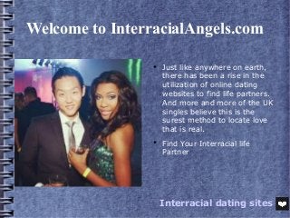 Welcome to InterracialAngels.com

Just like anywhere on earth,
there has been a rise in the
utilization of online dating
websites to find life partners.
And more and more of the UK
singles believe this is the
surest method to locate love
that is real.

Find Your Interracial life
Partner
Interracial dating sites
 