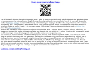 Essay about interracial marriages
The law forbidding interracial marriage was terminated in 1967, and in the midst of rapid racial change, one fact is unmistakable: A growing number
of Americans are showing that we all can get along by forming relationships and families that cross all color lines. In the past couple decades, the
number of interracial marriages has increased dramatically. Interracial dating and marrying is described as the dating or marrying of two people of
different races, and it is becoming much more common to do so. Thirty years ago, only one in every 100 children born in the United States was of
mixed race. Today, the number is one in 19. In some states, such as California and Washington, the number is closer to one in 10 (
Melting Pot).
Since 1960...show more content...
Between 1970 and 1998 the number of interracial couples increased from 300,000 to 1.4 million. Almost a quarter of marriages in California, for
instance, are interracial. The number of Hispanics married to non–Hispanics rose from 600,000 to 1.7 million. Though this only represents five percent
of all U.S. marriages, it stands for a huge growth and is expected to continue to rise in upcoming years.
The success of an interracial marriage, to withstand all the prejudices in society, needs one major ingredient, and that is love. One of the hardest
things an interracial couple has to deal with is acceptance from both their families and society. Interestingly, though, Interracial marriages tend to
last longer than same race ones because people going into interracial marriages are prepared for a rocky road and are prepared to stick with it,
while same race couples may have not experienced that same adversity, and at the first sign of struggle, back out of the marriage. This obviously
tells us that whether the marriage is a success or not does not depend upon the races of the partners, or at least not in the way everyone thinks it does.
It is obvious that people in general are becoming more open minded and accepting of interracial marriages, however, there still are many social taboos
that prevent people from being in such a marriage. Society tends to concentrate on skin color when
Get more content on HelpWriting.net
 