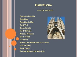 Barcelona8-11 DE AGOSTOSagradaFamiliaRamblasRambla de MarPortVellBarcelonetaPortOlimpicMuseu PicassoBarri GoticCatedralMuseu de Historia de la CiudadCasa BatllóPark GuellFuente Magica de Montjuic
