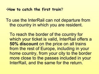 How to catch the first train ? To use the InterRail can not departure from the country in which you are resident.  To reach the border of the country for which your ticket is valid, InterRail offers a  50%   discount  on the price on all trains from the rest of Europe, including in your home country, from your city to the border more close to the passes included in your InterRail, and the same for the return. 