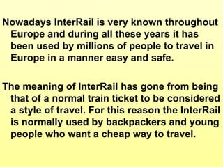 Nowadays InterRail is very  known throughout Europe and during all these years it has been used by millions of people to travel in Europe in a manner easy and safe. The meaning of InterRail has gone from being that of a normal train ticket to be considered a style of travel. For this reason the InterRail is normally used by backpackers and young people who want a cheap way to travel. 