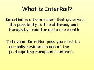 What is InterRail? IntarRail is a train ticket that gives you the possibility to travel throughout Europe by train for up to one month . To have an InterRail pass you must be normally resident in one of the participating European countries  . 