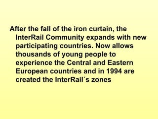 After the fall of the iron curtain, the InterRail Community expands with new participating countries. Now allows thousands of young people to experience the Central and Eastern European countries and in 1994 are created the InterRail´s zones 