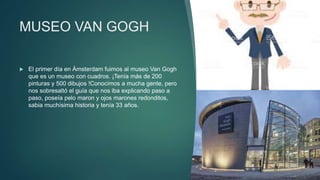 MUSEO VAN GOGH
 El primer día en Ámsterdam fuimos al museo Van Gogh
que es un museo con cuadros. ¡Tenía más de 200
pinturas y 500 dibujos !Conocimos a mucha gente, pero
nos sobresaltó el guía que nos iba explicando paso a
paso, poseía pelo maron y ojos marones redonditos,
sabia muchísima historia y tenía 33 años.
 