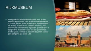 RIJKMUSEUM
 El segundo día en Amsterdam fuimos a un museo
llamado Rijkmuseum. Este museo existe desde hace
200 años, es uno de los museos más impresionantes
del mundo. Fuimos a una cafetería a comer y nos
atendió una camarera muy agradable que nos invitó a
dos pinchos de chorizo cada una por que eramos
turistas y nos pedimos un bocadillo de jamón serrano
para compartir que costo 7,83.
 
