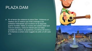 PLAZA DAM
 En el tercer día visitamos la plaza Dam. Visitamos un
obelisco de 22 metros que rinde omenaje a los
soldados holandeses que murieron en la segunda
guerra mundial. Habia un musico de nuestra edad que
vivia en andora y venia en interail pero se habia
quedado sin dinero, le ayudamos y le dimos 20 euros y
le invitamos a comer unos nuggets de pollo a 5,00 cada
uno.
 