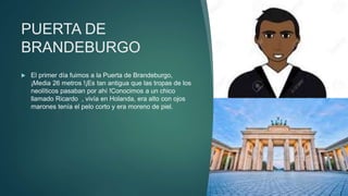 PUERTA DE
BRANDEBURGO
 El primer día fuimos a la Puerta de Brandeburgo,
¡Media 26 metros !¡Es tan antigua que las tropas de los
neolíticos pasaban por ahí !Conocimos a un chico
llamado Ricardo , vivía en Holanda, era alto con ojos
marones tenía el pelo corto y era moreno de piel.
 