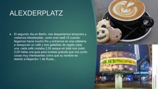 ALEXDERPLATZ
 El segundo día en Berlín, nos despertamos temprano y
visitamos Alexderplatz, como eran las8:15 cuando
llegamos hacía mucho frio y entramos en una cafetería
a desayunar un café y tres galletitas de regalo cada
una, cada café costaba 2,50 asique en total nos costo
5,00 habia una guia para turistas gratuita que nos conto
cosas muy interesantes como que su nombre es
debido a Alejandro 1 de Rusia...
 
