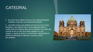 CATEDRAL
 El tercer día en Berlín fuimos a una catedral llamada
Catedral, a las dos nos sorprendió bastante.
 Un señor mayor que andaba por ahí nos vio un poco
perdidas y nos explico todo lo que podiamos hacer y
cuales eran los mejores sitios de la catedral, nos conto que
cuando el era un niño de 8 años jugaban el y sus
amigos a espiar al policía o al escondite, logicamente el
policia les llamaban la atención, incluso a veces
les echaban.
 