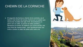 CHEMIN DE LA CORNICHE
 El segundo día fuimos a chemin de la corniche, es el
balcon mas bonito de europa, fuimos por un paseo que
recore las murallas del siglo XVII. Encontramos un
perro con un collar, al parcer se habia perdido y
llamamos al número de telefono que ponia escrito, era
una chica de nuestra edad , para agradecernoslo nos
invito a comer un plato de pasta para cada una.
 